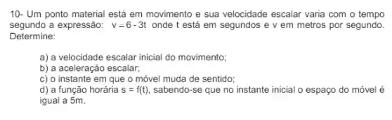 10- Um ponto material está em movimento e sua velocidade escalar varia com o tempo
segundo a expressão: v=6-3t onde t está em segundos e v em metros por segundo.
Determine:
a) a velocidade escalar inicial do movimento;
b) a aceleração escalar;
c) o instante em que o móvel muda de sentido;
d) a função horária s=f(t) sabendo-se que no instante inicial o espaço do móvel é
igual a 5m.