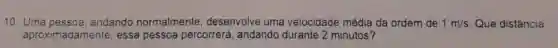 10. Uma pessoa andando normalmente desenvolve uma velocidade média da ordem de 1m/s Que distância,
aproximadamente essa pessoa percorrerá, andando durante 2 minutos?