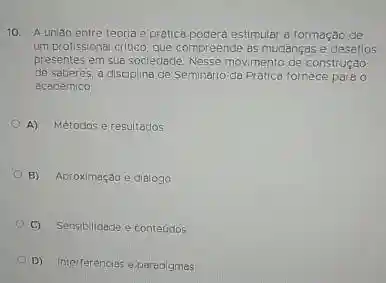 10. A uniao entre teoria e pratica podera estimular a formação de
um profissional critico, que compreende as mudanças e desatios
presentes em sua sociedade Nesse movimento de construção
de saberes, a disciplina de Seminario da Pratica fornece pare o
academico
A) Métodos e resultados
B) Aproximação e dialogo
C) Sensibilidase e conteudos
D) Interferencias e paradigmas