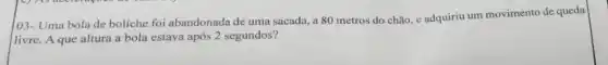 103- Uma bola de boliche foi abandonada de uma sacada, a 80 metros do chão, e adquiriu um movimento de queda
livre. A que altura a bola estava após 2 segundos?