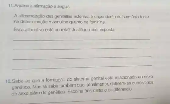 11. Analise a afirmação a seguir.
A diferenciação das genitálias externas é dependente de hormônio tanto
na determinação masculina quanto na feminina.
Essa afirmativa está correta?Justifique sua resposta.
__
12. Sabe-se que a formação do sistema genital está relacionada ao sexo
genético. Mas se sabe também que, atualmente definem-se outros tipos
de sexo além do genético . Escolha três deles os diferencie.
__