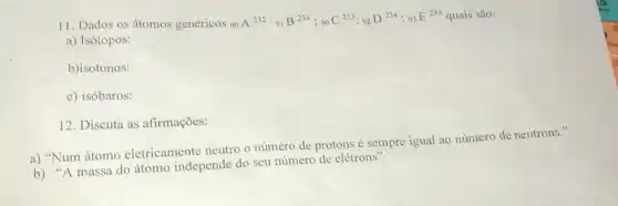 11. Dados os átomos genéricos 90
A^232:_(91)B^234;_(90)C^233;92D^234;9_(3)E^233 quais são:
a) Isótopos:
b)isotonos:
c) isóbaros:
12. Discuta as afirmações:
a) "Num átomo eletricamente neutro o número de protons é sempre igual ao número de neutrons."
b) "A massa do átomo independe do seu número de elétrons".