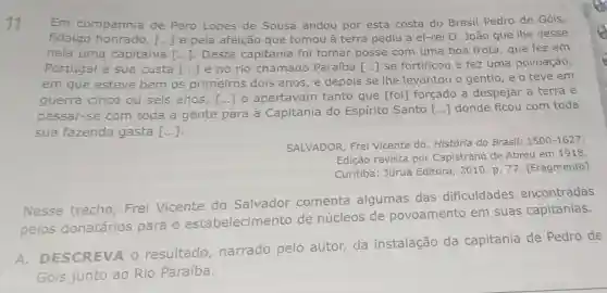 11 Em companhia de Pero Lopes de Sousa andou por esta costa do Brasil Pedro de Góis,
fidalgo honrado, [ldots ] e pela afeição que tomou à terra pediu a el-rei D. João que lhe desse
nela uma capitania [ldots ] Desta capitania foi tomar posse com uma boa frota, que fez em
Portugal à sua custa [ldots ] e no rio chamado Paraíba
em que esteve bem os primeiros dois anos, e depois se lhe levantou o gentio, e o teve em
() se fortificou e fez uma povoação,
guerra cinco ou seis anos, [ldots ] o apertavam tanto que [foi]forçado a despejar a terra e
passar-se com toda a gente para a Capitania do Espirito Santo () donde ficou com toda
sua fazenda gasta [ldots ]
SALVADOR, Frei Vicente do História do Brasil:
1500-1627
Edição revista por Capistrano de Abreu em 1918.
Curitiba: Juruá Editora, 2010. p 77. [Fragmento]
Nesse trecho Frei Vicente do Salvador comenta algumas das dificuldades encontradas
pelos donatários para o estabelecimento de núcleos de povoamento em suas capitanias.
A DESCREVA 0 resultado narrado pelo autor, da instalação da capitania de Pedro de
Góis junto ao Rio Paraíba.