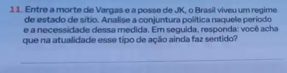 11. Entre a morte de Vargas e a posse de JK, o Brasil viveu um regime
de estado de sitio Analise a conjuntura politica naquele período
eanecessidade dessa medida. Em seguida, responda:você acha
que na atualidade esse tipo de ação ainda faz sentido?