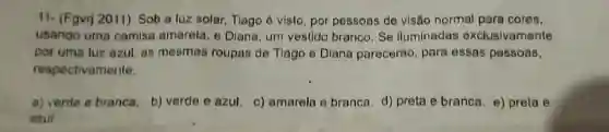 11- (Fgvr) 2011) Sob a luz solar, Tiago 6 visto, por pessoas de visão normal para coros,
usando uma camisa amarela, e Diana, um vestido branco. Se lluminadas exclusivamente
por uma luz azul as mesmas roupas de Tlago e Diana parecerão, para essas pessoas,
respectivamente.
a) verde e branca b) verde e azul c) amarela e branca d) preta e branca e) preta e
szui