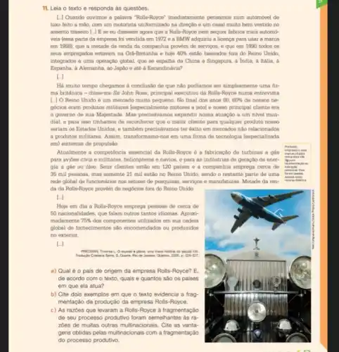 11. Leia o texto e responda às questōes.
[.] Quando ouvimos a palavra "Rolls-Royoe" imediatamente pensamos num automóvel de
luxo feito a mão com um motorista uniformizado na direção e um casal muito bem vestido no
assento traseiro [..] E se eu dissesse agora que a Rolls-Royce nem sequer fabrica mais automó-
veis (essa parte da empresa foi vendida em 1972 e a BMW adquiriu a licença para usar a marca
em 1998); que a metade da renda da companhia provém de serviços e que em 1990 todos as
seus empregados estavam na Gra-Bretanha e hoje 40%  estão baseados fora do Reino Unido
integrados a uma operação global, que se espalha da China a Singapura.a India, a Itália . ả
Espanha, a Alemanha, ao Japão e até à Escandinávia?
Há muito tempo chegamos à conclusão de que nào podiamos ser simplesmente uma fir-
ma britânica - disse-me Sir John Rose, principal executivo da Rolls-Royce numa entrevists
[..] O Reino Unido é um mercado muito pequeno No final dos anos 80,60%  de nossos ne-
gócios eram produtos militares [especialmente motores a jatol e nosso principal cliente era
governo de sua Majestade. Mas precisdvamos expandir nossa atuação a um nivel mun-
dial, e para isso tinhamos de reconhecer que o maior cliente para qualquer produto nosso
seriam os Estados Unidos e também precisávamos ter éxito em mercados nào relacionados
a produtos militares. Assim transformamo-nos em uma firma de tecnologia (especializada
em) sistemas de propulsão.
Atualmente a competência essencial da Rolls-Royce é a fabricação de turbinas a gás
para avioes civis e militares, helicópteros e navios e para as industrias de geração de ener-
gia a gás ou 6leo. Seus clientes estão em 120 paises e a companhia emprega cerca de
35 mil pessoas, mas somente 21 mil estão no Reino Unido, sendo o restante parte de uma
rede global de funcionários nos setores de pesquisas servigos e manufaturas. Metade da ren-
da da Rolls-Royce provém de negócios fora do Reino Unido
[..]
Hoje em dia a Rolls-Royce emprega pessoas de cerca de
50 nacionalidades, que falam outros tantos idiomas. Aproxi-
madamente 75%  dos componentes utilizados em sua cadeia
global de fornecimentos são encomendados ou produzidos
no exterior.
[..]
a) Qual é 0 pais de origem da empresa Rolls-Royce? E.
de acordo com o texto, quais e quantos são os países
em que ela atua?
b) Cite dois exemplos em que o texto evidencia a frag-
mentação da produção da empresa Rolls-Royce.
c) As razōes que levaram a Rolls-Royce à fragmentação
de seu processo produtivo foram semelhantes às ra
zoes de muitas outras multinacionais. Cite as vanta-
gens obtidas pelas multinacionais com a fragmentação
do processo produtivo.