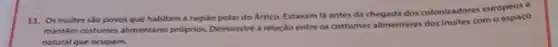 11. Os inuites sio povos que habitam a região polar do Artico.Estavam lá antes da chegada dos colonizadores europeus .
mantem costumes alimentares proprios Demonstre a relação entre os costumes alimentares dos inuites com o espaco
natural que ocupam.