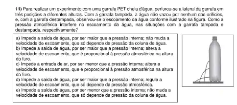 11) Para realizar um experimento com uma garrafa PET chela đǎgua, perlurou-se a lateral da garrafa em
trés posiçbes a differentes alturas. Com a garrafa tampada, a água não vazou por nenhum dos orificios,
e. com a garrafa destampada , observou-se o escoamento da agua conforme illustrado na figura Como a
pressato atmostfeica interfere no escoamento da água, nas situaçōes com a garrafa tampada e
destampada, respectivamente?
a) Impede a saida de agua, por ser maior que a pressão interna; não muda a
velocidade de escoamento, que số depende da pressão da coluna de água.
b) Impede a saida de agua, por ser maior que a pressão interna; altera a
velocidade de escoamento, que é proporcional à pressão atmostérica na altura
do furo.
c) Impede a entrada de ar, por ser menor que a pressão interna; altera a
velocidade de escoamento, que é proporcional à pressão atmostérica na altura
do furo.
d) Impede a saida de agua, por ser major que a pressão interna; regula a
velocidade de escoamento, que số depende da pressão atmosférica.
e) Impede a saida de água , por ser menor que a pressão interna; não muda a
velocidade de escoamento, que số depende da pressão da coluna de água.