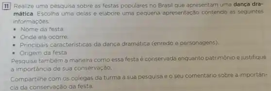 11 Realize uma pesquisa sobre as festas populares no Brasil que apresentam uma dança dra-
mática. Escolha uma delas e elabore uma pequena apresentação contendo as seguintes
informações:
- Nome da festa.
- Onde ela ocorre.
Principais características da dança dramática (enredo e personagens).
- Origem da festa.
Pesquise também a maneira como essa festa é conservada enquanto patrimônio e justifique
a importância de sua conservação.
Compartilhe com os colegas da turma a sua pesquisa e 0 seu comentário sobre a importân-
cia da conservação da festa.