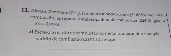 11. (Unesp) O metano
(CH_(4)) também conhecido como gás do lixo, ao sofrer
combustão , apresenta entalpia-padrão de combustão
(Delta H^circ C) igual a
-890kJ/mol
a) Escreva a reação de combustão do metano, indicando a entalpia-
-padrão de combustão (Delta H^circ C) da reação.
__