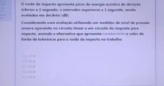 a. 115 d8
b. 130 dB
c. 160 dB
d. 175 dB
e. 145 dB
ruido de impacto apresenta picos de energia acústica de duração
inferior a 1 segundo a intervalos superiores a 1 segundo, sendo
avaliados em decibéis (dB)
Considerando uma avaliação utilizando um medidor de nivel de pressão
sonora operando no circuito linear e um circuito de resposta para
impacto, assinale a alternativa que apresenta corretamente o valor do
limite de tolerância para o ruído de impacto no trabalho.