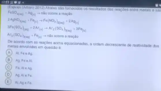 1155
(Espcex (Aman) 2012)Abaixo são fornecidos os resultados das reações entre metais e sai
FeSO_(4(aq))+Ag_(2(s))arrow  não ocorre a reação
2AgNO_(3(aq))+Fe_((s))arrow Fe(NO_(3))_(2(aq))+2Ag_((s)))
3Fe(SO_(4))_((aq))+2Al_((s))arrow Al_(2)(SO_(4))_(3(aq))+3Fe_((s))
Al_(2)(SO_(4))_(3(aq))+Fe_((s))arrow nhat (a)O ocorre areaqhat (a)O
De acordo com as reaçōes acima equacionadas, a ordem deci
ente de reatividade dos
metais envolvidos em questão é:
decrescente
A Al, Fe e Ag.
B Ag. Fee Al
C Fe, Al e Ag.
D Ag, Al eFe
E Al, Age Fe