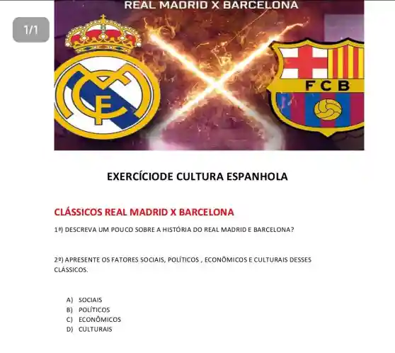 1/1
REAL MADRID XBAR CELON A
EXERCICIODE CULTURA ESPANHOLA
CLÁSSICOS REAL MADRID X BARCELONA
13) DESCREVA UM POUCO SOBRE A HISTÓRIA DO REAL MADRIDE BARCELONA?
29) APRESENTE OS FATORES SOCIAIS, POLITICOS , ECONOMICOSE CULTURAIS DESSES
CLÁSSICOS.
A) SOCIAIS
B) POLíTICOS
C) ECONôMICOS
D) CULTURAIS