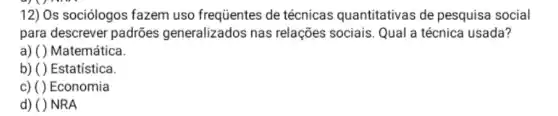 12) Os sociólogos fazem uso frequentes de técnicas quantitativas de pesquisa social
para descrever padrões generalizados nas relações sociais. Qual a técnica usada?
a) ( )Matemática.
b) ( ) Estatística
c) ( )Economia
d) ( )NRA