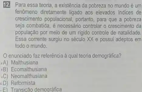 12. Para essa teoria a existência da pobreza no mundo é um
fenômeno diretamente ligado aos elevados Indices de
crescimento populacional , portanto, para que a pobreza
seja combatida, é necessário controlar o crescimento da
população por meio de um rigido controle de natalidade.
Essa corrente surgiu no século XX e possui adeptos em
todo o mundo.
enunciado faz referência à qual teoria demográfica?
A) Malthusiana
xB Ecomalthusiana
-C) Neomalthusiana
D) Reformista
-E) Transicão demográfica