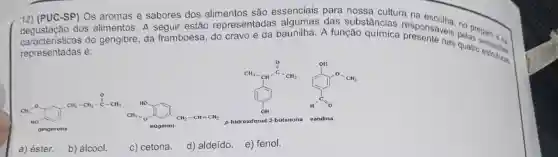 12) (PUC-SP) Os aromas e sabores dos alimentos são essenciais para nossa cultura na
dos alimentos. A sequir estão representadas algumas das substâncias responsaveis perspare on
framboesa, do cravo e da baunilha. A função
representadas é:
B. The traffic
C. I'll "....
gingerona
a) éster.
b) álcool.
c) cetona.
d) aldeido. e) fenol.