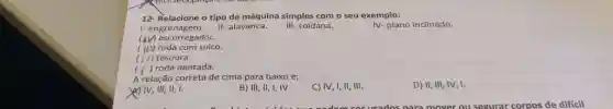 12- Relacione o típo de máquina simples com o seu exemplo:
IV-plano inclinado.
I- engrenagem.
III- roldana.
II- alavanca.
(4) escorregador.
(III) roda com sulco.
(i/) tesoura.
( ) roda dentada.
A relação correta de cima para baixo é;
YIV, III, II, I.
B) III, II, I, IV
C) IV, I, II III.
D) II, III, IV 1.