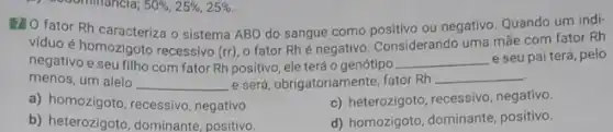 120 fator Rh caracteriza o sistema ABO do sangue como positivo ou negativo Quando um indi-
viduo é homozigoto recessivo (rr)
fator Rhé negativo. Considerando uma mãe com fator Rh
negativo e seu filho com fator Rh positivo ele terá o genótipo __ e seu pai terá, pelo
menos, um alelo __ e será, obrigatoriamente, fator Rh
__
a) homozigoto, recessivo negativo.
c) heterozigoto, recessivo negativo.
b) heterozigoto, dominante positivo.
d) homozigoto, dominante positivo.