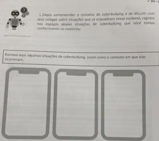 1.2Após compreender o conceito de cyberbullying e de discutir com
seus colegas sobre situações que se enquadram nesse contexto, registre
nos espaços abaixo situações de cyberbullying que voce tomou
conhecimento ou vivenciou.
Escreva aqui algumas situações de cyberbullying, assim como o contexto em que elas
ocorreram.