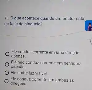 13. 0 que acontece quando um tiristor está
na fase de bloqueio?
Ele conduz corrente em uma direção
apenas.
Ele não conduz corrente em nenhuma
direção.
Ele emite luz visivel.
Ele conduz corrente em ambas as
direçōes.