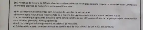 (13) Ao longo da história da Ciência, diversos modelos atômicos foram propostos até chegarmos ao modelo atual. Com relação
ao modelo atômico de Rutherford, podemos afirmar que:
a) foi baseado em experimentos com eletrólise de soluçōes de sais de ouro.
b) éum modelo nuclear que mostra o fato de a matéria ter sua massa concentrada em um pequeno núcleo.
c) éum modelo que apresenta a matéria como sendo constituida por elétrons (particulas de carga negativa) em contato direto
com prótons (particulas de carga positiva).
d) não dá qualquer informação sobre a existência de nêutrons.
e) foi deduzido a partir de experimentos de bombardeio de finas lâminas de um metal por partículas.