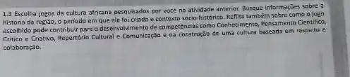 13 Escolha jogos da cultura africana pesquisados por você na atividade anterior.Busque informações sobre a
história da região, o periodo em que elc foi criado e contexto sócio-historica Reflita tambêm sobre como o jogo
escolhido pode contribuir para o deservalvimento de competências como Conhectimento, Pensamento Clentifica
Critico e Criativo, Repertório Cultural e Comunicação e na construção de uma cultura baseada em respeito e
colaboração.