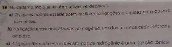 13 No caderno indique as afirmativas verdadeiras.
a) Os gases nobres estabelecem facilmente ligações químicas com outros
elementos.
b) Na ligação entre dois átomos de oxigênio, um dos átomos cede elétrons
ao outro.
c) Aligação formada entre dois átomos de hidrogênio é uma ligação iônica.