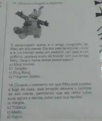 13. Observe a imagem e responda.
personagem acima é 0 amigo imaginário de
Riley em sua mente. Ele tem pele de algodão doce
e é Lim hibrido entre um elefante,urn gato e um
golfinlio , gostava muito de brincar com sua amiga
Rilev.Qual o nome desse personagem?
a) Mind Worker.
b) Jangles.
c) Bing Bolig
d) Forgetter Bobby.
14. Durante o momento em que Riley está prestes
a fugir de casa,qual emoção assume 0 controle
da sua mente permitindo que ela reflita sobre
suas acoes e decida voitar para sua familia?
a) Alegria
b) Tristeza.
c) Medo.
d) Raiva.