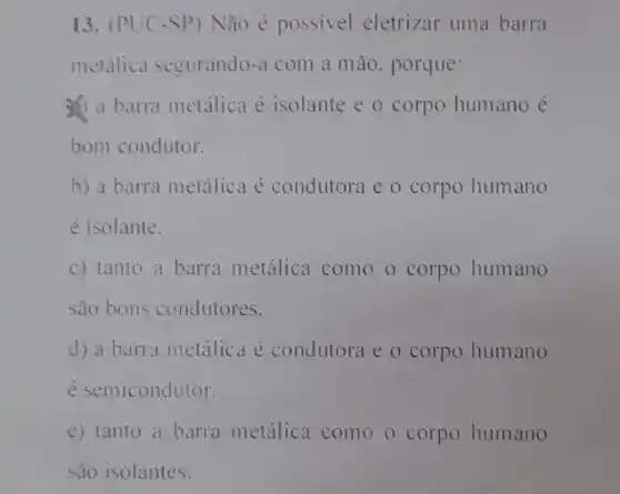 13. (PUC-SP)Não é possivel eletrizar uma barra
metálica segurando-a com a mão. porque:
a barra metalica é isolante e o corpo humano é
bom condutor.
b) a barra metálica é condutora e o corpo humano
é isolante.
c) tanto a barra metálica como o corpo humano
são bons condutores.
d) a barra metálica é condutora e o corpo humano
é semicondutor.
e) tanto a barra metálica como o corpo humano
são isolantes.