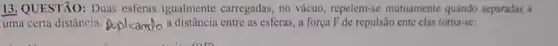 13. QUESTÃO: Dua esferas igualmente carregadas, no vácuo repelem-se mutuamente quando separadas a
uma certa distâncin Doplicampo a distância entre as esferas, a força F de repulsão ente clas toma-se: