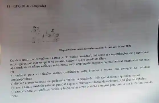 13-(IFG 2018 - adaptada)
Disponisel em: www.adorocinema.com Acesso em: 20 out, 2023
Os elementos que compōem o cartaz de "Histórias cruzadas", tais como as caracterizações das personayens
e os lugares que elas ocupam no cenário sugerem que o enredo do filme:
a) aborda os conflitos cuparis e trabalhistas entre empregadas negras e patroas brancas americanas dos anos
60
b) volta-se para as relações raciais conflituosas entre brancos e negros, que emergem na realidade
contemporânea.
c) discute a posição social ocupada pela mulher na década de 1960, sem distinguir questōes raciais.
d) revela a aproximação entre as pessoas negras e brancas em busca de methores condições de traballho
e) desconsidera os conflitos raciais e trabalhistas entre brancos e negros para criar a ilusão de um mundo
ideal