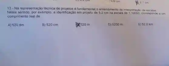 13-Na representação técnica de é fundamental o entendimento da interpretação de escalas
Neste sentido por exemplo, a identificação em projeto de 5,2 cm na escala de 1:10000 corresponde a um
comprimento real de:
A) 520 dm.
B) 520 cm.
520 m.
D) 5200 m.
E) 52,0 km.