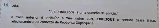 14 - Leia:
"A questão social é uma questão de polícia."
A frase anterior e atribuída a Washington Luís . EXPLIQUE o sentido dessa frase,
relacionando -a ao contexto da República Oligárquica.