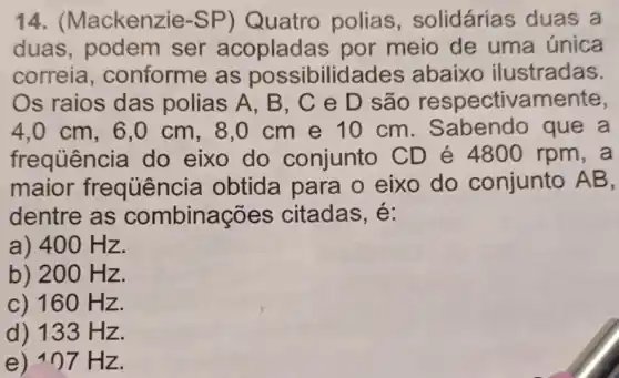 14. (Mackenzie-SP)Quatro polias , solidárias duas a
duas, podem ser acopladas por meio de uma única
correia , conforme as possibilidades abaixo ilustradas.
Os raios das polias A, B , C e D são respectivamente,
4,0 cm,6 ,0 cm, 8,0 cm e 10 cm . Sabendo que a
frequência do eixo do conjunto CD é 4800 rpm , a
maior frequênci a obtida para o eixo do conjunto AB,
dentre as combinações citadas, é:
a) 400 Hz.
b) 20 O Hz.
c) 160 Hz.
d) 133 Hz.
e) an7Hz