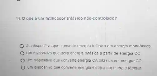 14. O que é um retificador trifasico não-controlado?
Um dispositivo que converte energia trifásica em energia monofásica
Um dispositivo que gera energia trifásica a parti de energia CC
Um dispositivo que converte energia CA trifásica em energia co
Um dispositivo que converte energia elétrica em energia térmica.