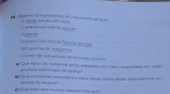 14 Observe os ingredientes de uma receita de bolo:
3 claras batidas em neve
2 xicaras (de chá)de acúcar
3 gemas
2 xicaras (de chá)de farinha de trigo
100 gramas de margarina
1 colher (de sobremesa)de fermento químico
a) Que tipos de nutriente estão presentes em maior quantidade em cada
produto sublinhado na receita?
b) Que nutrientes importantes para nossa saúde estão praticamente au-
sentes da receita?
c) Esse bolo tem multas calorias? Por quê?