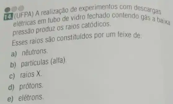 14. (UFPA) A realização de experimentos com descargas
elétricas em tubo de vidro fechado contendo gás baixa
pressão produz os raios catódicos.
Esses raios são constituídos por um feixe de:
a) nêutrons.
b) partículas (alfa).
c) raios X.
d) prótons.
e) elétrons.