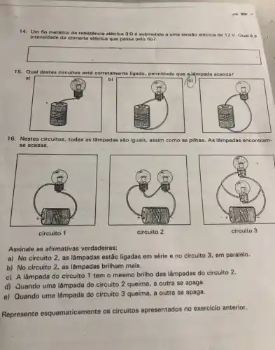 14. Um fio metálico de resistência elétrica 3Q é submetido a uma tensão elétrica de 12V Qual 6 a
intensidade da corrente elétrica que passa pelo fio?
15. Qual destes circuitos está corretamente ligado permitindo que a,lâmpada acenda?
(c)
b)
16. Nestes circuitos, todas as lâmpadas são iguais, assim como as pilhas. As lâmpadas encontram
se acesas.
circuito 1
circuito 2
circuito 3
Assinale as afirmativas verdadeiras:
a) No circuito 2 , as lâmpadas estão ligadas em série e no circuito 3, em paralelo.
b) No circuito 2 , as lâmpadas brilham mais.
c) A lâmpada do circuito 1 tem o mesmo brilho das lâmpadas do circuito 2.
d) Quando uma lâmpada do circuito 2 queima, a outra se apaga.
e) Quando uma lâmpada do circuito 3 queima, a outra se apaga.
Represente esquematicamente os circuitos apresentados no exercicio anterior.