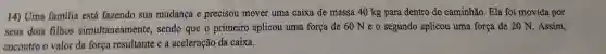 14) Uma familia está fazendo sua mudança e precisou mover uma caixa de massa 40 kg para dentro do caminhão. Ela foi movida por
seus dois filhos simultaneamente sendo que o primeiro aplicou uma força de 60 Ne o segundo aplicou uma força de 20 N. Assim,
encontre o valor da força resultante e a aceleração da caixa.