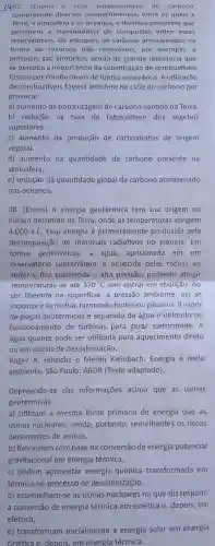 1407. (Enem)0 ciclo biogeoquimic do carbono
compreende diversos compartimentos, entre 05 quais a
Terra, a atmosfera e os oceanos, e diversos processos que
permitem a transferência de compostas entre esses
reservatórios. Os estoques de carbono armazenados na
forma de recursos não renováveis, por exemplo, a
petróleo, são limitados sendo de grande relevância que
se perceba a importância da substituição de combustiveis
fosseis por combustiveis de fontes renováveis. A utilização
de combustiveis fósseis interfere no ciclo do carbono por
provocar:
a) aumento da porcentagem de carbono contido na Terra.
b) redução na taxa de fotossintese dos vegetais
superiores.
c) aumento da produção de carboidratos de origem
vegetal.
d) aumento na quantidade de carbono presente na
atmosfera.
e) redução da quantidade global de carbono armazenado
nos oceanos.
08. (Enem) A energia geotérmica tem sua origem no
núcleo derretido da Terra, onde as temperaturas atingem
4.000 a.C Essa energia é primeiramente produzida pela
decomposição de materiais radiativos no planeta.Em
fontes geotérmicas, a agua, aprisionada em um
reservatório subterrâneo, é aquecida pelas rochas ao
redor e fica submetida a alta pressão, podendo atingir
temperaturas de até 370^circ C sem entrar em ebulição . Ao
ser liberada na superficie, a pressão ambiente,ela se
vaporiza e se resfria formando fontes ou gêiseres. O vapor
de poços geotérmicos é separado da água e utilizado no
funcionamento de turbinas para gerar eletricidade. A
água quente pode ser utilizada para aquecimento direto
ou em usinas de dessalinização.
Roger A. Hinrichs e Merlin Kleinbach Energia e melo
ambiente. São Paulo:ABDR (Texto adaptado).
Depreende-se das informações acima que as usinas
geotérmicas
a) utilizam a mesma fonte primária de energia que as
usinas nucleares, sendo portanto, semelhantes os riscos
decorrentes de ambas.
b) funcionam com base na conversão de energia potencial
gravitacional em energia térmica.
c) podem aproveitar energia química transformada em
térmica no processo de dessalinização.
d) assemelham-se as usinas nucleares no que diz respeito
a conversão de energia térmica em cinética e ,depois,em
elétrica.
e) transformam inicialmente a energia solar em energia
cinética e. depois, em energia térmica.