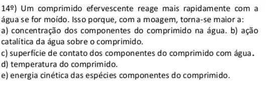 149) Um comprimido efervescente reage mais rapidamente com a
água se for moído . Isso porque, com a moagem, torna-se maior a:
a) concentração dos componentes do comprimido na água. b) ação
catalitica da água sobre o comprimido.
c) superficie de contato dos componentes do comprimido com água.
d) temperatura do comprimido.
e) energia cinética das espécies componentes do comprimido.