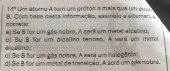 14^circ  Um átomo A tem um próton a mais que um átom)
B. Com base nesta informação assinale a alternativa
correta:
a) Se B for um gás nobre . A será um metal alcalino;
b) Se B for um alcalino terroso, A será um metal
alcalino;
c) Se B for um gás nobre . A será um halogênio;
d) Se B for um metal de transição , A será um gás nobre.