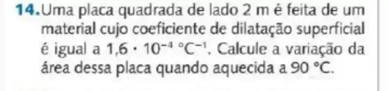 14.Uma placa quadrada de lado 2 mé feita de um
material cujo coeficiente de dilatação superficial
dot (e) igual a 1,6cdot 10^-4^circ C^-1 . Calcule a variação da
área dessa placa quando aquecida a 90^circ C