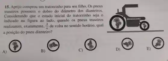 15. Aprijo comprou um tratorzinho para seu filho. Os pneus
traseiros possuem o dobro do diâmetro dos dianteiros.
Considerando que o estado inicial do tratorzinho seja o
indicado na figura ao lado , quando os pneus traseiros
realizarem , exatamente, (3)/(4) de volta no sentido horário, qual
a posição do pneu dianteiro?
A)
B)
C)
D)
E)