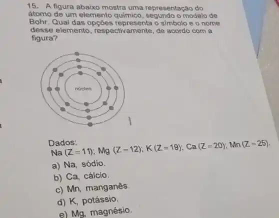 15. A figura abaixo mostra uma representação do
átomo de um elemento quimico, segundo o modelo de
Bohr. Qual das opções o simbolo e o nome
desse elemento , respectivamente, de acordo com a
figura?
Na(Z=11);Mg_(2)(Z=12);K(Z=19);Ca(Z=20);Mn(Z=25)
a) Na, sódio.
b) Ca, cálcio.
c) Mn, manganês.
d) K, potássio.
e) Mg, magnésio.