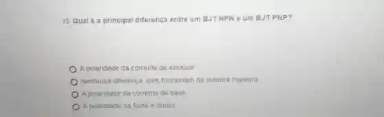 15. Qual é 3 principal diferença entre um BJTNPN e um BJT PNP?
A polaridade da corrente de emissor
Nenhuma diferenca, eles funcionam da mesma maneira.
A polaridade da corrente de base.
A polandade da fonte e dreno