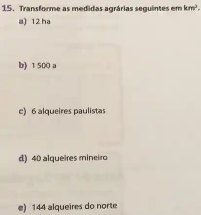 15. Transforme as medidas agrárias seguintes em km^2
a) 12 ha
b) 1500 a
c) 6 alqueires paulistas
d) 40 alqueires mineiro
e) 144 alqueires do norte