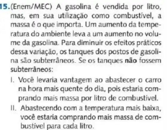 15.(Enem/MEC) A gasolina é vendida por litro,
mas, em sua utilização como combustivel, a
massa é o que importa. Um aumento da tempe-
ratura do ambiente leva a um aumento no volu-
me da gasolina. Para diminuir os efeitos práticos
dessa variação, os tanques dos postos de gasoli-
na são subterrâneos . Se os tanques não fossem
subterrâneos:
I. Você levaria vantagem ao abastecer o carro
na hora mais quente do dia, pois estaria com-
prando mais massa por litro de combustivel.
II. Abastecendo com a temperatur a mais baixa.
você estaria comprando mais massa de com-
bustivel para cada litro.