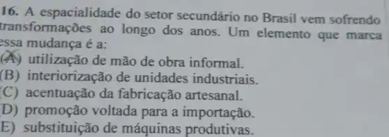 16. A espacialidade do setor secundário no Brasil vem sofrendo
transformações ao longo dos anos. Um elemento que marca
essa mudança é a:
(A) utilização de mão de obra informal.
(B)interiorizacão de unidades industriais.
(C)acentuação da fabricação artesanal.
D) promoção voltada para a importação.
E)substituição de máquinas produtivas.