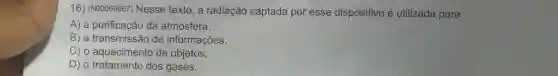 16) (N00069667)Nesse texto, a radiação captada por esse dispositivo é utilizada para
A) a purificaçãc da atmosfera.
B) a transmissão de informações.
C) o aquecimento de objetos.
D) o tratamento dos gases.